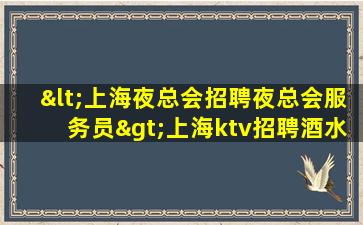 <上海夜总会招聘夜总会服务员>上海ktv招聘酒水